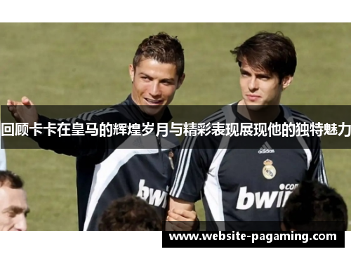 回顾卡卡在皇马的辉煌岁月与精彩表现展现他的独特魅力
