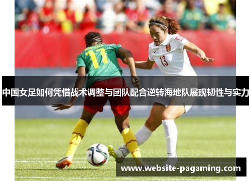 中国女足如何凭借战术调整与团队配合逆转海地队展现韧性与实力 中国女足如何凭借战术调整与团队配合逆转海地队展现韧性与实力