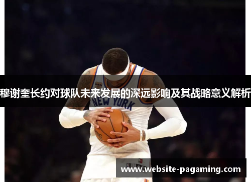 穆谢奎长约对球队未来发展的深远影响及其战略意义解析