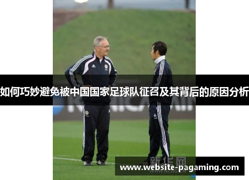 如何巧妙避免被中国国家足球队征召及其背后的原因分析 如何巧妙避免被中国国家足球队征召及其背后的原因分析