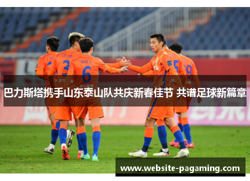 巴力斯塔携手山东泰山队共庆新春佳节 共谱足球新篇章 巴力斯塔携手山东泰山队共庆新春佳节 共谱足球新篇章