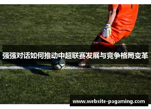 强强对话如何推动中超联赛发展与竞争格局变革 强强对话如何推动中超联赛发展与竞争格局变革