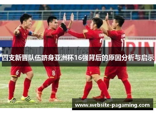 四支新晋队伍跻身亚洲杯16强背后的原因分析与启示