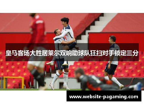 皇马客场大胜居莱尔双响助球队狂扫对手锁定三分