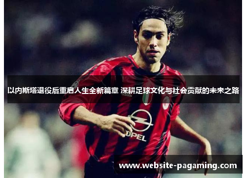 以内斯塔退役后重启人生全新篇章 深耕足球文化与社会贡献的未来之路