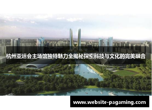 杭州亚运会主场馆独特魅力全揭秘探索科技与文化的完美融合 杭州亚运会主场馆独特魅力全揭秘探索科技与文化的完美融合