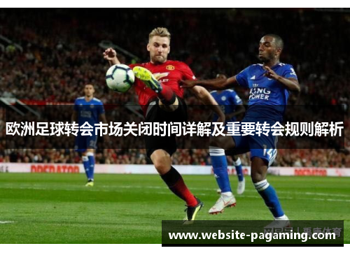 欧洲足球转会市场关闭时间详解及重要转会规则解析