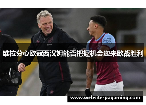 维拉分心欧冠西汉姆能否把握机会迎来欧战胜利