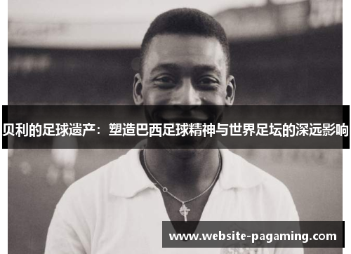 贝利的足球遗产：塑造巴西足球精神与世界足坛的深远影响