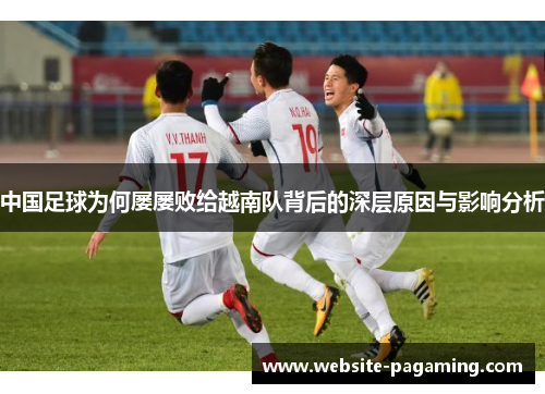 中国足球为何屡屡败给越南队背后的深层原因与影响分析 中国足球为何屡屡败给越南队背后的深层原因与影响分析