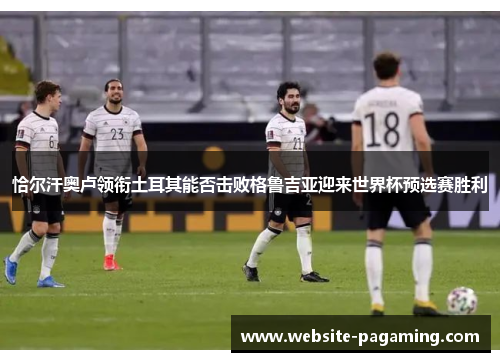 恰尔汗奥卢领衔土耳其能否击败格鲁吉亚迎来世界杯预选赛胜利 恰尔汗奥卢领衔土耳其能否击败格鲁吉亚迎来世界杯预选赛胜利