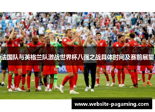 法国队与英格兰队激战世界杯八强之战具体时间及赛前展望