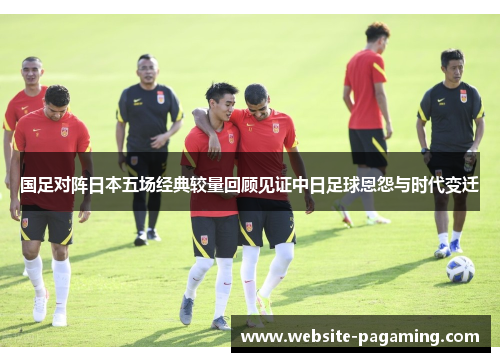 国足对阵日本五场经典较量回顾见证中日足球恩怨与时代变迁