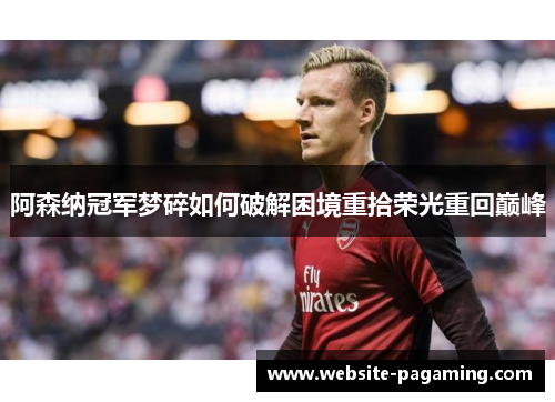 阿森纳冠军梦碎如何破解困境重拾荣光重回巅峰 阿森纳冠军梦碎如何破解困境重拾荣光重回巅峰