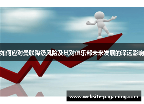 如何应对曼联降级风险及其对俱乐部未来发展的深远影响 如何应对曼联降级风险及其对俱乐部未来发展的深远影响