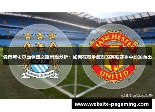 曼市与切尔西争四之路策略分析:如何在竞争激烈的英超赛季中脱颖而出 曼市与切尔西争四之路策略分析:如何在竞争激烈的英超赛季中脱颖而出