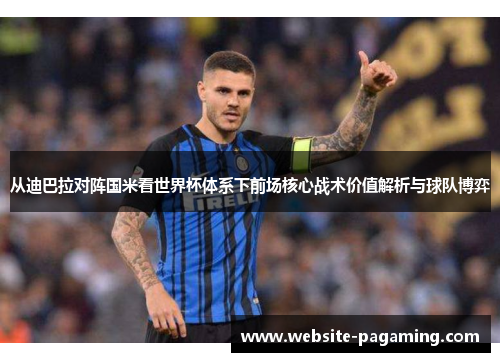 从迪巴拉对阵国米看世界杯体系下前场核心战术价值解析与球队博弈 从迪巴拉对阵国米看世界杯体系下前场核心战术价值解析与球队博弈