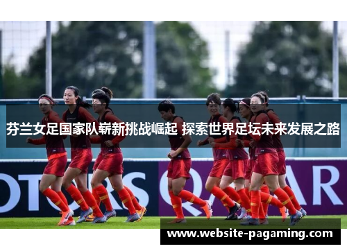 芬兰女足国家队崭新挑战崛起 探索世界足坛未来发展之路 芬兰女足国家队崭新挑战崛起 探索世界足坛未来发展之路