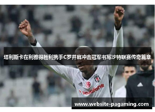 塔利斯卡在利雅得胜利携手C罗并肩冲击冠军书写沙特联赛传奇篇章 塔利斯卡在利雅得胜利携手C罗并肩冲击冠军书写沙特联赛传奇篇章