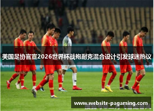 美国足协官宣2026世界杯战袍耐克混合设计引发球迷热议 美国足协官宣2026世界杯战袍耐克混合设计引发球迷热议