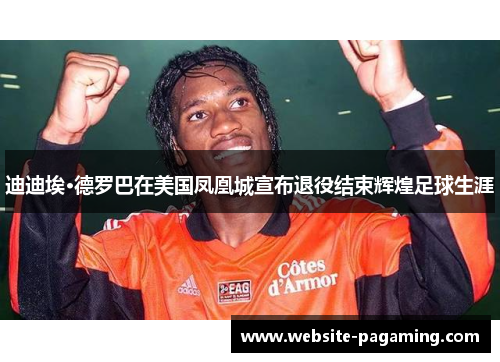 迪迪埃·德罗巴在美国凤凰城宣布退役结束辉煌足球生涯