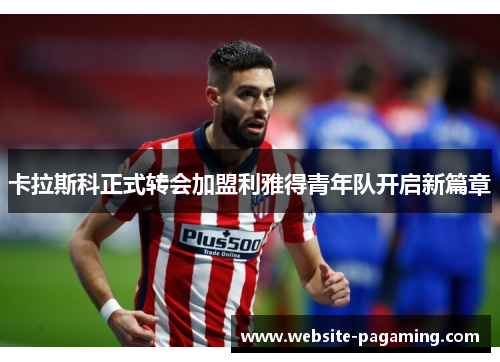 卡拉斯科正式转会加盟利雅得青年队开启新篇章 卡拉斯科正式转会加盟利雅得青年队开启新篇章